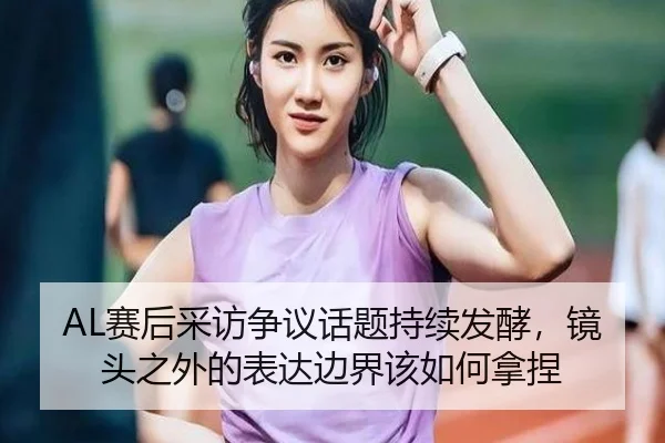AL赛后采访争议话题持续发酵，镜头之外的表达边界该如何拿捏 | kaiyun